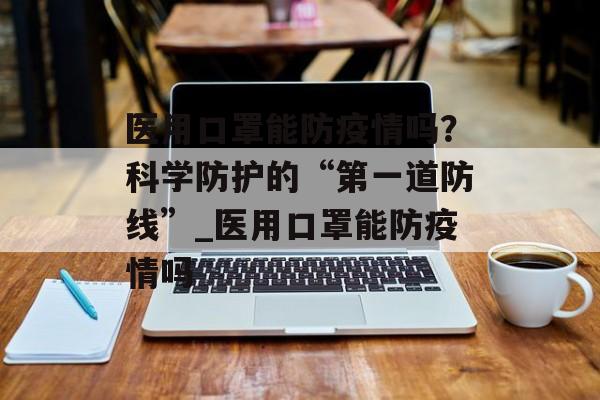 医用口罩能防疫情吗？科学防护的“第一道防线”_医用口罩能防疫情吗
