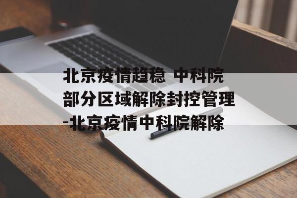 北京疫情趋稳 中科院部分区域解除封控管理-北京疫情中科院解除