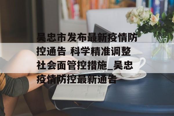吴忠市发布最新疫情防控通告 科学精准调整社会面管控措施_吴忠疫情防控最新通告