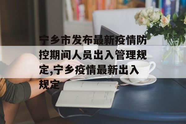 宁乡市发布最新疫情防控期间人员出入管理规定,宁乡疫情最新出入规定