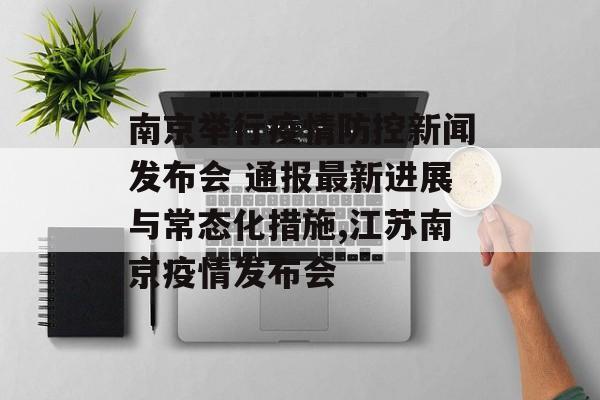 南京举行疫情防控新闻发布会 通报最新进展与常态化措施,江苏南京疫情发布会