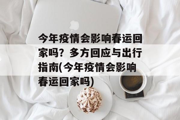今年疫情会影响春运回家吗？多方回应与出行指南(今年疫情会影响春运回家吗)