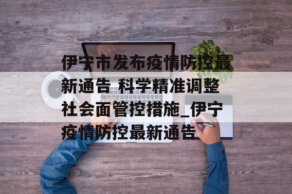 伊宁市发布疫情防控最新通告 科学精准调整社会面管控措施_伊宁疫情防控最新通告