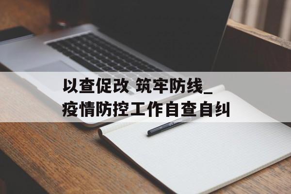 以查促改 筑牢防线_疫情防控工作自查自纠