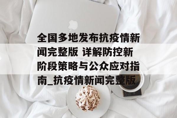 全国多地发布抗疫情新闻完整版 详解防控新阶段策略与公众应对指南_抗疫情新闻完整版