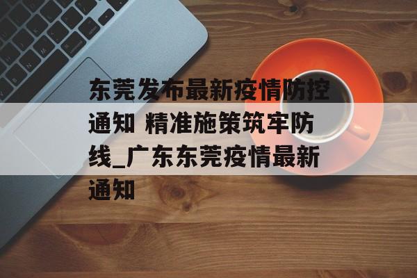 东莞发布最新疫情防控通知 精准施策筑牢防线_广东东莞疫情最新通知