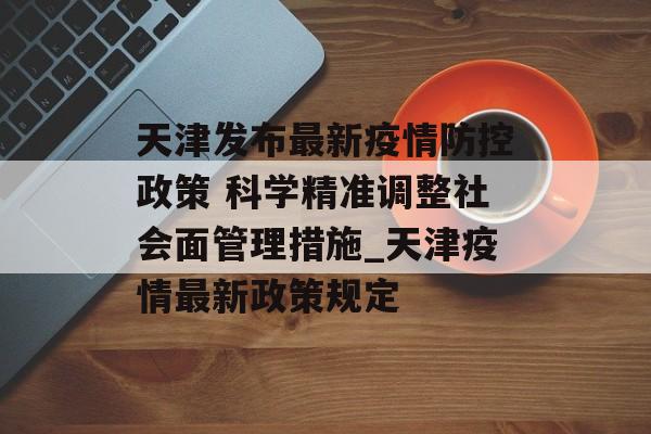 天津发布最新疫情防控政策 科学精准调整社会面管理措施_天津疫情最新政策规定