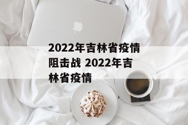 2022年吉林省疫情阻击战 2022年吉林省疫情