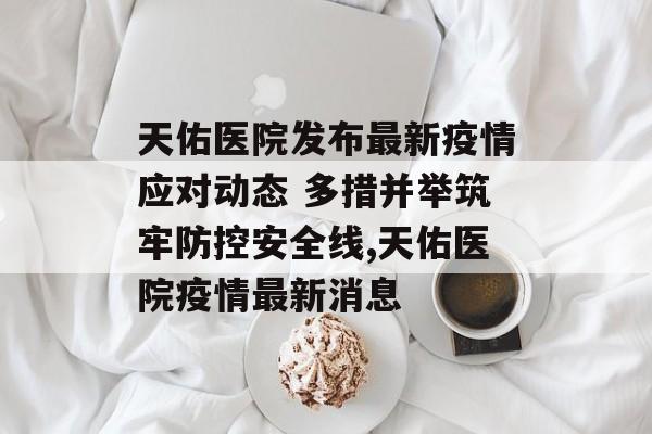 天佑医院发布最新疫情应对动态 多措并举筑牢防控安全线,天佑医院疫情最新消息