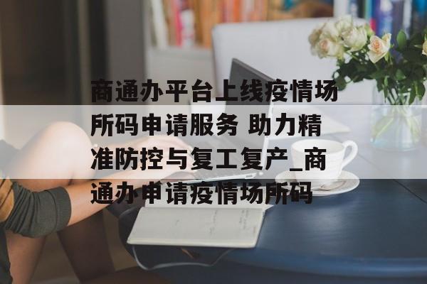 商通办平台上线疫情场所码申请服务 助力精准防控与复工复产_商通办申请疫情场所码