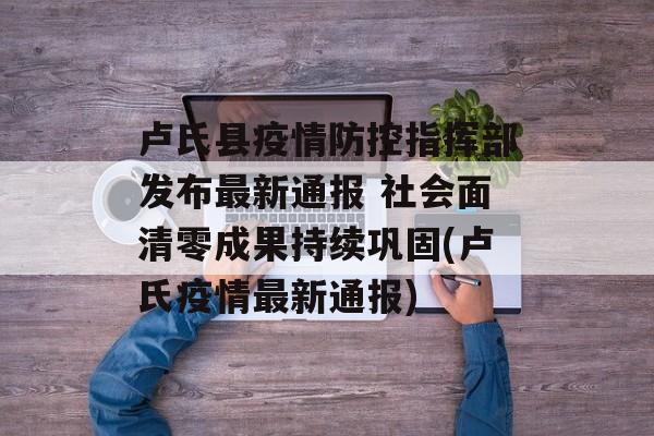 卢氏县疫情防控指挥部发布最新通报 社会面清零成果持续巩固(卢氏疫情最新通报)