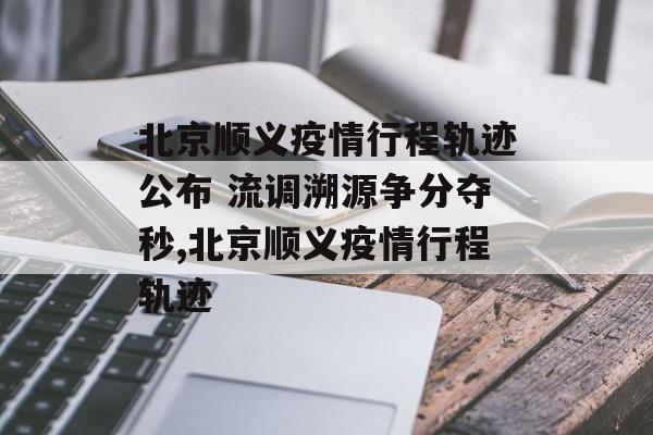 北京顺义疫情行程轨迹公布 流调溯源争分夺秒,北京顺义疫情行程轨迹