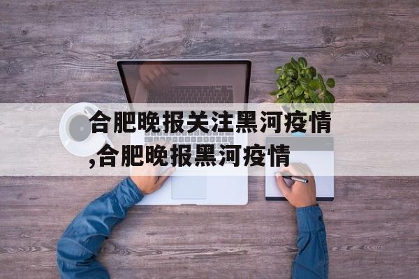 合肥晚报关注黑河疫情,合肥晚报黑河疫情