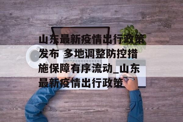 山东最新疫情出行政策发布 多地调整防控措施保障有序流动_山东最新疫情出行政策