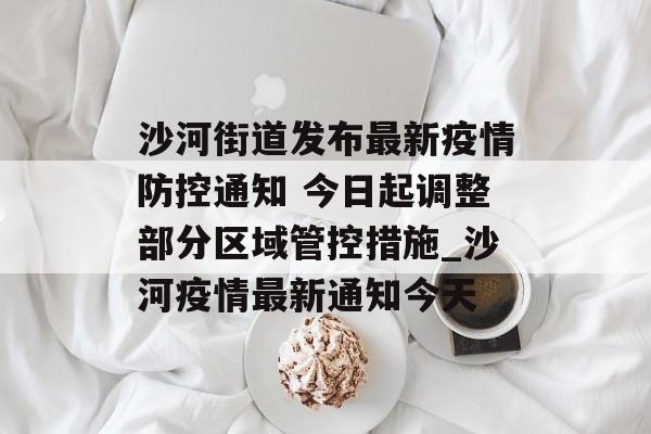 沙河街道发布最新疫情防控通知 今日起调整部分区域管控措施_沙河疫情最新通知今天