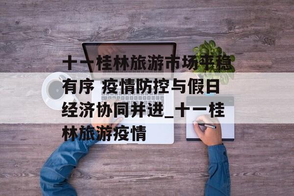 十一桂林旅游市场平稳有序 疫情防控与假日经济协同并进_十一桂林旅游疫情