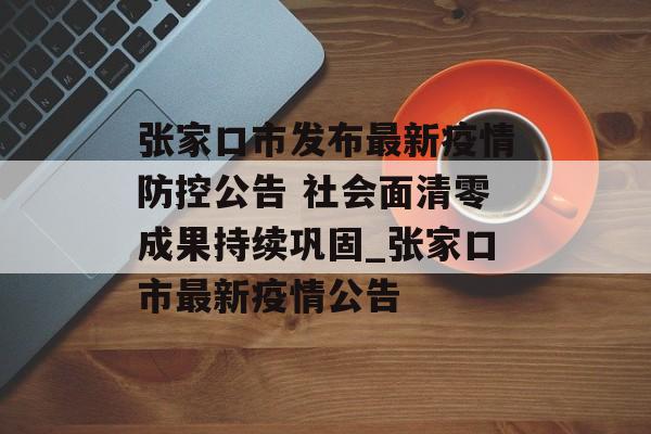 张家口市发布最新疫情防控公告 社会面清零成果持续巩固_张家口市最新疫情公告