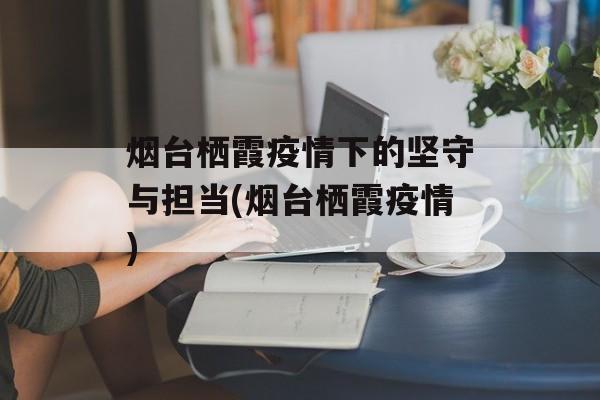 烟台栖霞疫情下的坚守与担当(烟台栖霞疫情)