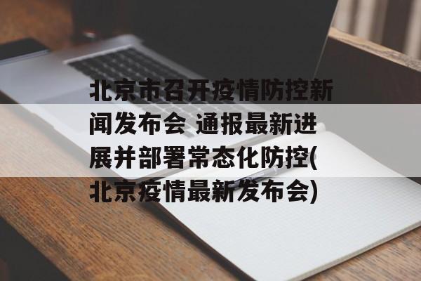 北京市召开疫情防控新闻发布会 通报最新进展并部署常态化防控(北京疫情最新发布会)