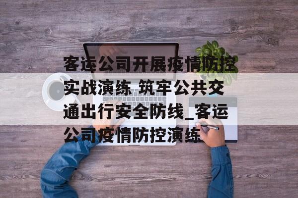 客运公司开展疫情防控实战演练 筑牢公共交通出行安全防线_客运公司疫情防控演练