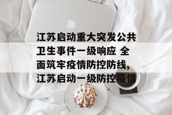 江苏启动重大突发公共卫生事件一级响应 全面筑牢疫情防控防线,江苏启动一级防控疫情