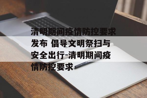 清明期间疫情防控要求发布 倡导文明祭扫与安全出行-清明期间疫情防控要求