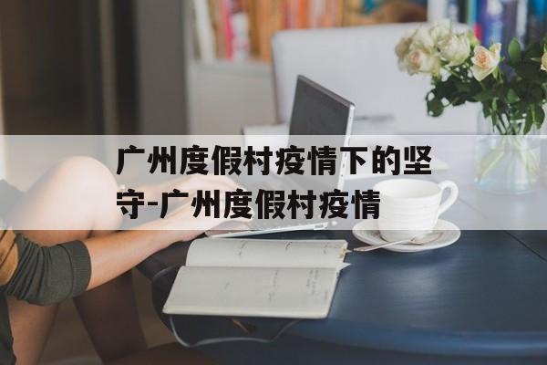 广州度假村疫情下的坚守-广州度假村疫情