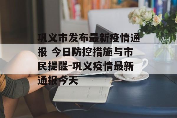 巩义市发布最新疫情通报 今日防控措施与市民提醒-巩义疫情最新通报今天