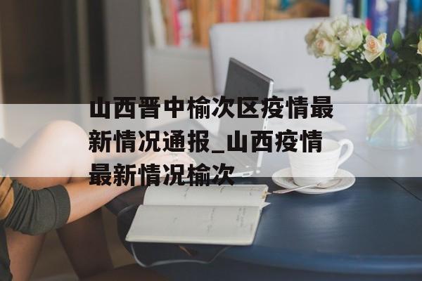 山西晋中榆次区疫情最新情况通报_山西疫情最新情况榆次